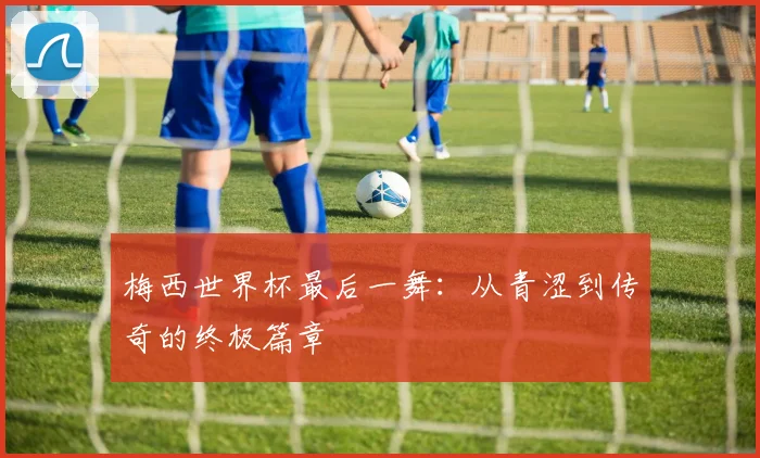 梅西世界杯最后一舞：从青涩到传奇的终极篇章