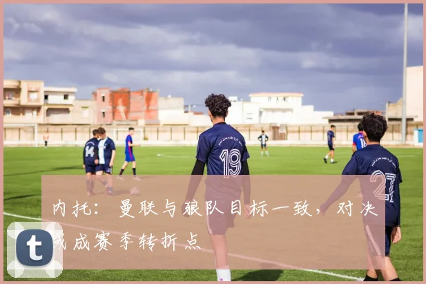 内托：曼联与狼队目标一致，对决或成赛季转折点