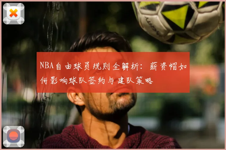 NBA自由球员规则全解析：薪资帽如何影响球队签约与建队策略