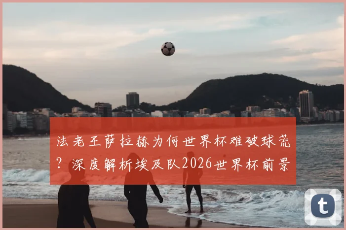 法老王萨拉赫为何世界杯难破球荒?深度解析埃及队2026世界杯前景:非洲杯之王到大赛就断电的症结所在