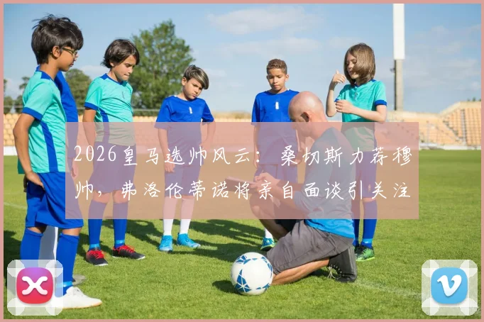 2026皇马选帅风云：桑切斯力荐穆帅，弗洛伦蒂诺将亲自面谈引关注