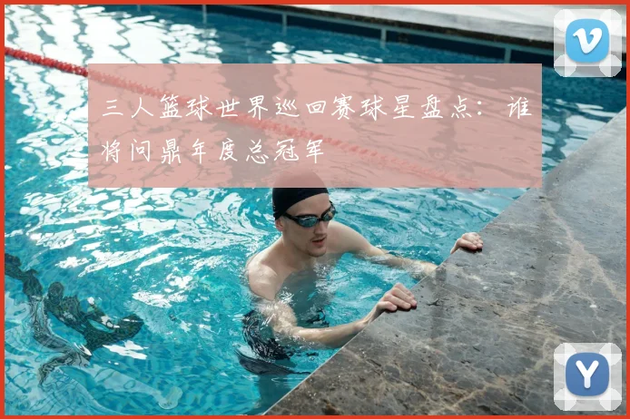 三人篮球世界巡回赛球星盘点：谁将问鼎年度总冠军
