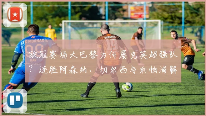 欧冠赛场大巴黎为何屡克英超强队？连胜阿森纳、切尔西与利物浦解析