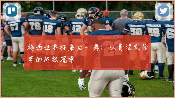 梅西世界杯最后一舞:从青涩到传奇的终极篇章